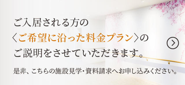 ご入居される方の〈ご希望に沿った料金プラン〉のご説明をさせていただきます。是非、こちらの施設見学・資料請求へお申し込み下さい。